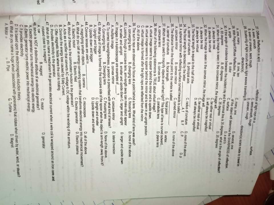 27. Diftuse Reflection is aln)
A even, smooth
B. even or uneven, semi rough
refection of light rays on a
C. semi-smooth, rough
D. uneven, rough
surface.
direction(s).
B. one, ten
direction(s) is/are made to travel in
A one, many
29. With Regular/Diffuse Reflection, the
A. angle
he angle of incidence between the incident ray and the normal line is 35 degrees, what is the angle of rafectien?
A. 65 degrees
31. When the image is seen in the concave mirror, the image will
A. always be real
B. always be virtual
32. When the image is seen in the convex miror, the image will
A always be real
B. always be virtual
33. The focal length is equal to the half of the
A center of curvature
34. The focal length is denoted by the letter
35. A spherical miror with reflecting surface curved inwards is called
A. concave mirror
36. The distance from the focal point to the vertex is called
A. center of curvature
37. Which lens is used to magnify objects and refract light? This type of lens is curved outward.
A. concave lens
38. Which of the following statements is TRUE about virtual image?
A. virtual image seems to appear behind the mirror and is upside down.
8. virtual image seems to appear behind the mirror and is seen in an upright position.
C. irtual image is formed after the light rays are reflected from the mirror.
D. All of the above.
39. The sun's rays are observed to focus at a point behind a lens. What kind of lens was used?
A converging lens
40. Looking through a concave lens, arm-length away can make object appear.
A. smaller and upright
41. Images in a kaleidoscope are examples of
A. multiple image
42. To correct nearsightedness, a person is prescribed with what kind of lenses?
A. Converging lens
43. What type of image is formed by the concave side of the spoon when the object is arm-length away from it?
A. Upright and bigger
B. Upside down and bigger
44. Convex lenses are used in
A. magnifying smaller objects
45. What do you call an energy converting system that transforms electrical energy into mechanical movement?
A. Electric motor
46. Which of these is the commutator function in the generator?
A. Acts as a rectifier that converts AC voltage to DC voltage within the winding of the armature.
B. Diminish the energy loss caused by Eddy Current.
C. Offer magnetic fields where the coil is rotating.
D. Provides electricity to the generator.
47. What do you name a mechanism that generates electrical current when a wire colil is wrapped around an iron core and
rotated dose to a magnet?
A. car
48. Which is NOT a distinctive attribute of an electrical generator?
A. Electric generator turns mechanical energy into electric energy.
B. Electric generator turns electric power into mechanical energy
C. It provides electricity.
D. It is based upon the electromagnetic induction theory.
49. What do you name a huge wheel (assocdated with generators) that rotates when driven by water, wind, or steam?
A. Motor
C. many, one
of the object will determine the SHARPNESS of reflection
C. surtace
D. several, one
B. color
D.a and b
B. 45 degrees
C. 35 degrees
D. 25 degrees
C. be either real or virtual
D. will always be magnified
C. be either real or virtual
D. will always be magnified
B. principal axis
C. radius of curvature
A.f
D. none of the above
С.Р
В.F
D.p
B. convex mirror
C. curved mirror
D. none of the above
B. focal iength
C. focal point
D. vertex
B. convex lens
C. parabolic lens
D. plane lens
B. diverging lens
C. focusing lens
D. none of the above
B. smaller and upside down C. larger and upright
D. larger and upside down
B. convex mirror
C. concave mirror
D. lateral inversion
B. Diverging lens
C. Focusing lens
D. None of the above.
C. Upright and smaller
D. Upside down and smaller
B. camera
C. microscopes
D. all of the above
C. Electric generator
D. Electric plasma
B. Electric field
ht
red
C. motor
D. generator
B. magnet
C Turbine
D. Magnet
В. Рре
