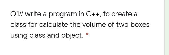 Q1// write a program in C++, to create a
class for calculate the volume of two boxes
using class and object. *
