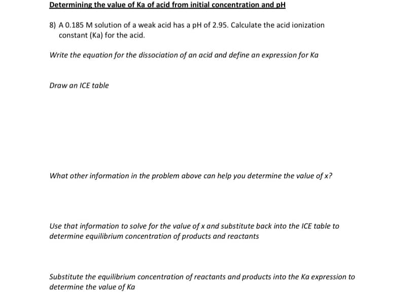 Determining the value of Ka of acid from initial concentration and pH
8) A 0.185 M solution of a weak acid has a pH of 2.95. Calculate the acid ionization
constant (Ka) for the acid.
Write the equation for the dissociation of an acid and define an expression for Ka
Draw an ICE table
What other information in the problem above can help you determine the value of x?
Use that information to solve for the value of x and substitute back into the ICE table to
determine equilibrium concentration of products and reactants
Substitute the equilibrium concentration of reactants and products into the Ka expression to
determine the value of Ka
