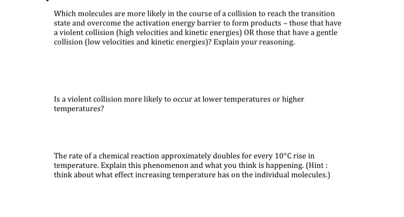Which molecules are more likely in the course of a collision to reach the transition
state and overcome the activation energy barrier to form products - those that have
a violent collision (high velocities and kinetic energies) OR those that have a gentle
collision (low velocities and kinetic energies)? Explain your reasoning.
Is a violent collision more likely to occur at lower temperatures or higher
temperatures?
The rate of a chemical reaction approximately doubles for every 10°C rise in
temperature. Explain this phenomenon and what you think is happening. (Hint :
think about what effect increasing temperature has on the individual molecules.)
