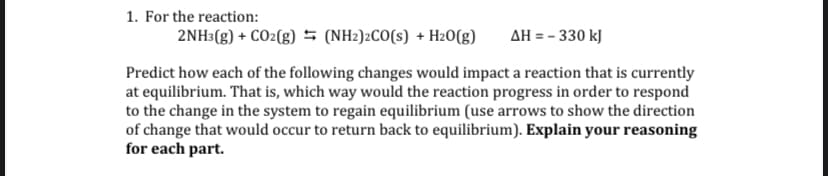 1. For the reaction:
2NH3(g) + CO2(g) (NH2)2CO(s) + H2O(g)
AH = - 330 kJ
Predict how each of the following changes would impact a reaction that is currently
at equilibrium. That is, which way would the reaction progress in order to respond
to the change in the system to regain equilibrium (use arrows to show the direction
of change that would occur to return back to equilibrium). Explain your reasoning
for each part.
