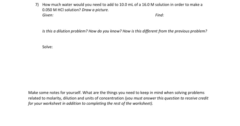 7) How much water would you need to add to 10.0 ml of a 16.0 M solution in order to make a
0.050 M HCI solution? Draw a picture.
Given:
Find:
Is this a dilution problem? How do you know? How is this different from the previous problem?
Solve:
Make some notes for yourself. What are the things you need to keep in mind when solving problems
related to molarity, dilution and units of concentration (you must answer this question to receive credit
for your worksheet in addition to completing the rest of the worksheet).

