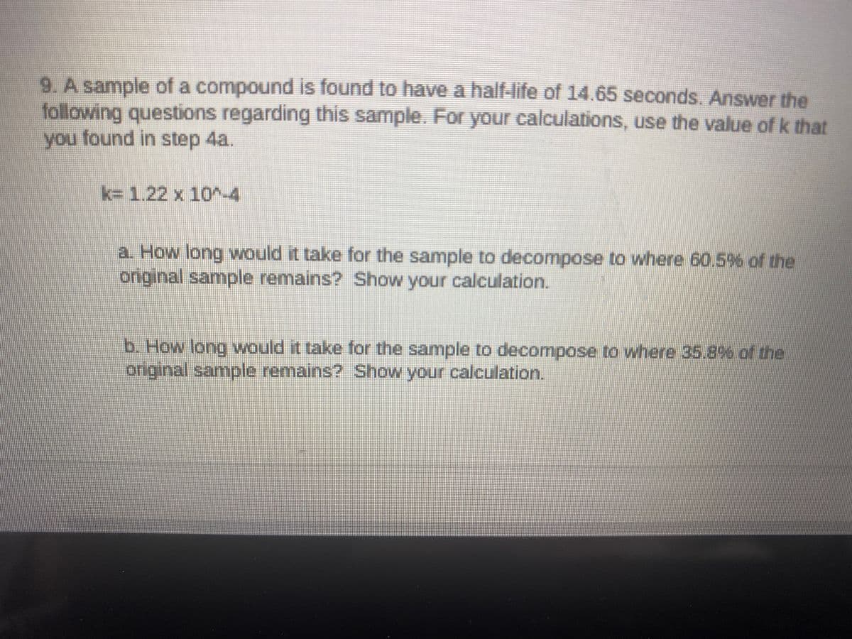9. A sample of a compound is found to have a half-life of 14.65 seconds, Answer the
following questions regarding this sample. For your calculations, use the value of k that
you found in step 4a.
k%3D1.22 x 10^-4
a How long would it take for the sample to decompose to where 60.5% of the
original sample remains? Show your calculation.
b. How long would it take for the sample to decompose to where 35.8% of the
original sample remains? Show your calculation.

