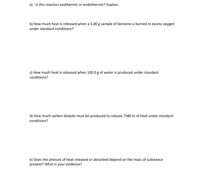 a) Is this reaction exothermic or endothermic? Explain.
b) How much heat is released when a 5.00 g sample of benzene is burned in excess oxygen
under standard conditions?
c) How much heat is released when 100.0 g of water is produced under standard
conditions?
d) How much carbon dioxide must be produced to release 7580 kJ of heat under standard
conditions?
e) Does the amount of heat released or absorbed depend on the mass of substance
present? What is your evidence?
