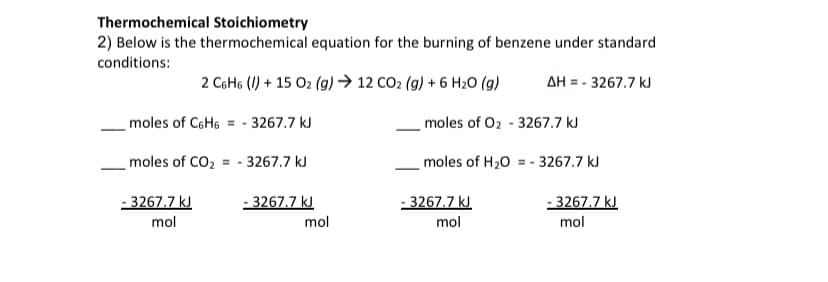 Thermochemical Stoichiometry
2) Below is the thermochemical equation for the burning of benzene under standard
conditions:
2 C6H6 (1) + 15 O2 (g) → 12 CO2 (g) + 6 H20 (g)
AH = - 3267.7 kJ
moles of C6H6
moles of O2 - 3267.7 kJ
- 3267.7 kJ
moles of CO2 = - 3267.7 kJ
moles of H20 = - 3267.7 kJ
- 3267.7 kJ
mol
- 3267.7 kJ
- 3267.7 kJ
- 3267.7 kJ
mol
mol
mol
