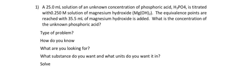 1) A 25.0 ml solution of an unknown concentration of phosphoric acid, H3PO4, is titrated
with0.250 M solution of magnesium hydroxide (Mg(OH)2). The equivalence points are
reached with 35.5 ml of magnesium hydroxide is added. What is the concentration of
the unknown phosphoric acid?
Type of problem?
How do you know
What are you looking for?
What substance do you want and what units do you want it in?
Solve
