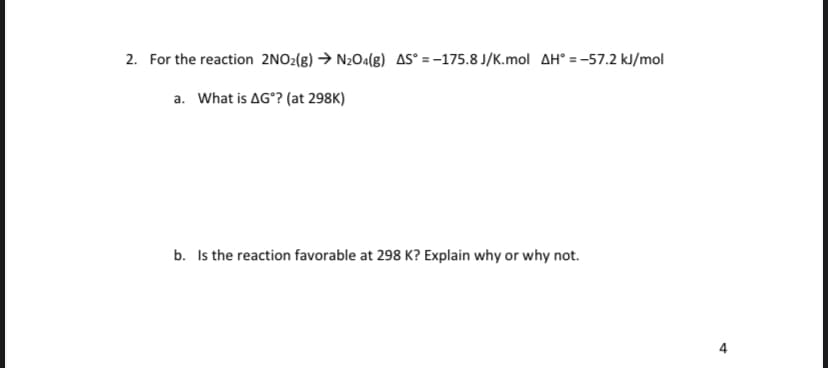 2. For the reaction 2NO2(g) → N2Oa(g) AS° = -175.8 J/K.mol AH° = -57.2 kJ/mol
a. What is AG°? (at 298K)
b. Is the reaction favorable at 298 K? Explain why or why not.
