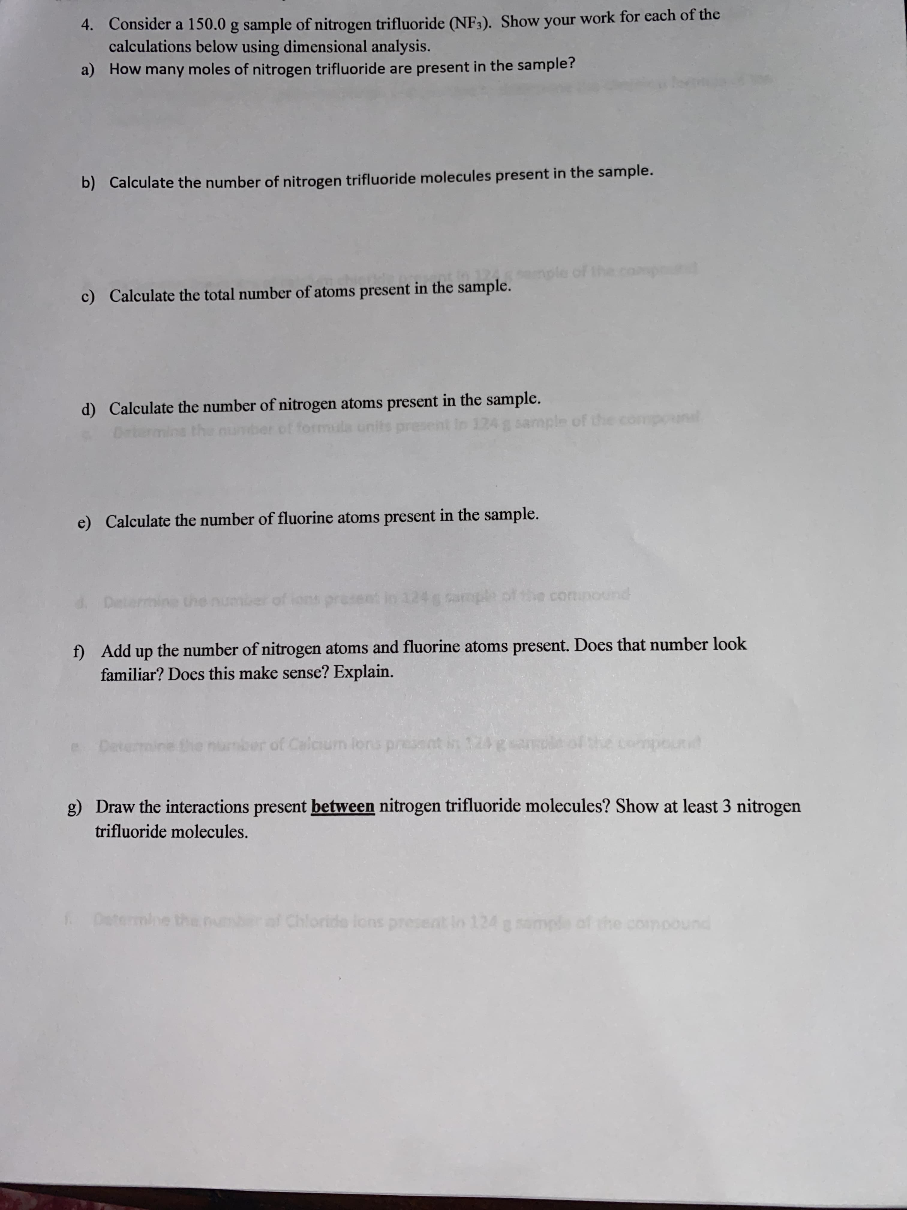 4. Consider a 150.0 g sample of nitrogen trifluoride (NF3). Show your work for each of the
calculations below using dimensional analysis.
a) How many moles of nitrogen trifluoride are present in the sample?
b) Calculate the number of nitrogen trifluoride molecules present in the sample.
ple of the compr
c) Calculate the total number of atoms present in the sample.
d) Calculate the number of nitrogen atoms present in the sample.
the nunber cof formula units prese
sample of the compounl
e) Calculate the number of fluorine atoms present in the sample.
d. Deters
of ions pro
124g sample
the comnound
f) Add up the number of nitrogen atoms and fluorine atoms present. Does that number look
familiar? Does this make sense? Explain.
number of C esent in 124gsamole
alcium lons pr
g) Draw the interactions present between nitrogen trifluoride molecules? Show at least 3 nitrogen
trifluoride molecules.
Determine the
af Chloride lons present in 124 g sample of the compound
