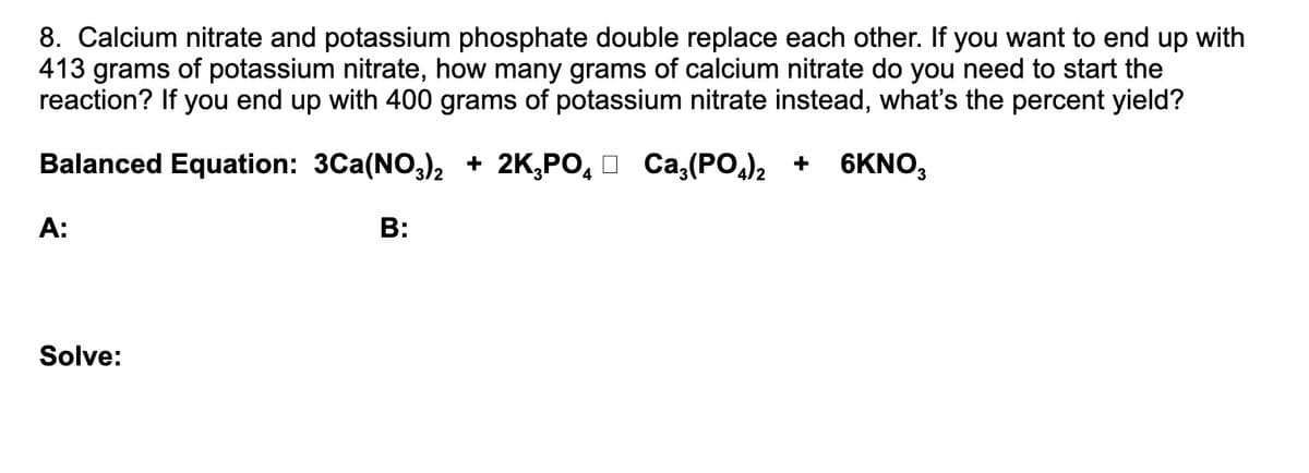 8. Calcium nitrate and potassium phosphate double replace each other. If you want to end up with
413 grams of potassium nitrate, how many grams of calcium nitrate do you need to start the
reaction? If you end up with 400 grams of potassium nitrate instead, what's the percent yield?
Balanced Equation: 3Ca(NO,), + 2K,PO, O Ca,(PO,)2 +
6KNO,
A:
B:
Solve:
