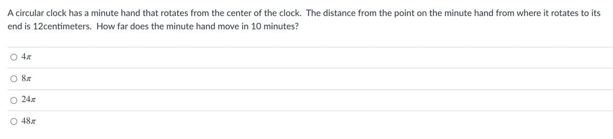 A circular clock has a minute hand that rotates from the center of the clock. The distance from the point on the minute hand from where it rotates to its
end is 12centimeters. How far does the minute hand move in 10 minutes?
4л
O 247
O 487
