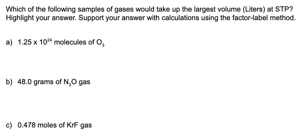 Which of the following samples of gases would take up the largest volume (Liters) at STP?
Highlight your answer. Support your answer with calculations using the factor-label method.
a) 1.25 x 1024 molecules of O,
b) 48.0 grams of N,0 gas
c) 0.478 moles of KrF gas

