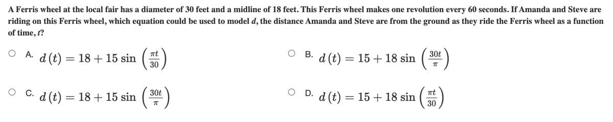 A Ferris wheel at the local fair has a diameter of 30 feet and a midline of 18 feet. This Ferris wheel makes one revolution every 60 seconds. If Amanda and Steve are
riding on this Ferris wheel, which equation could be used to model d, the distance Amanda and Steve are from the ground as they ride the Ferris wheel as a function
of time, t?
O A.
O B. d (t) = 15 + 18 sin
30t
18 + 15 sin
(7) P
30
O C. d (t) =
30t
= 18 + 15 sin
O D. d (t) = 15 + 18 sin
30
