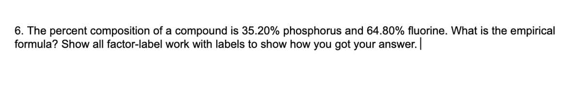 6. The percent composition of a compound is 35.20% phosphorus and 64.80% fluorine. What is the empirical
formula? Show all factor-label work with labels to show how you got your answer.
