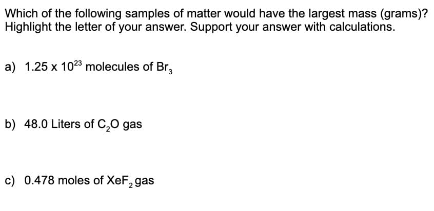 Which of the following samples of matter would have the largest mass (grams)?
Highlight the letter of your answer. Support your answer with calculations.
a) 1.25 x 1023 molecules of Br,
b) 48.0 Liters of C,0 gas
c) 0.478 moles of XeF, gas
