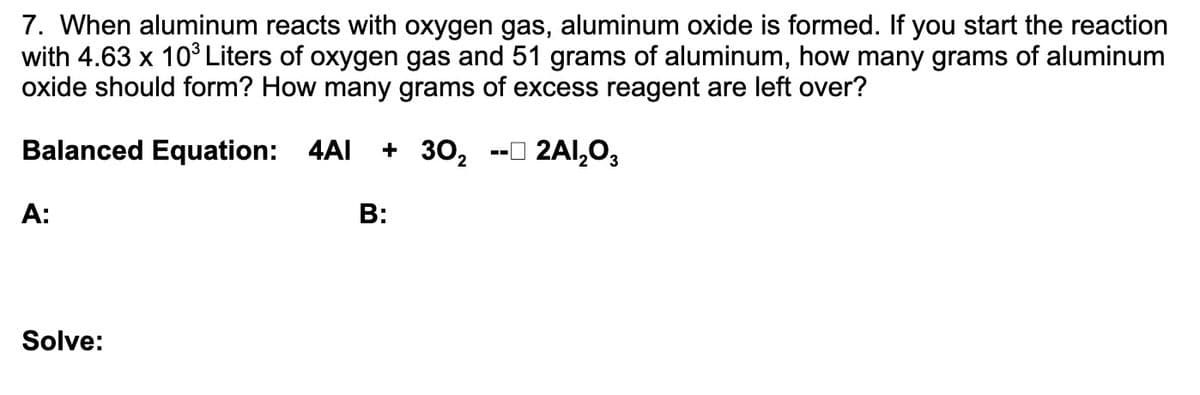 7. When aluminum reacts with oxygen gas, aluminum oxide is formed. If you start the reaction
with 4.63 x 10³ Liters of oxygen gas and 51 grams of aluminum, how many grams of aluminum
oxide should form? How many grams of excess reagent are left over?
Balanced Equation: 4AI
+ 302
-O 2Al,03
A:
B:
Solve:
