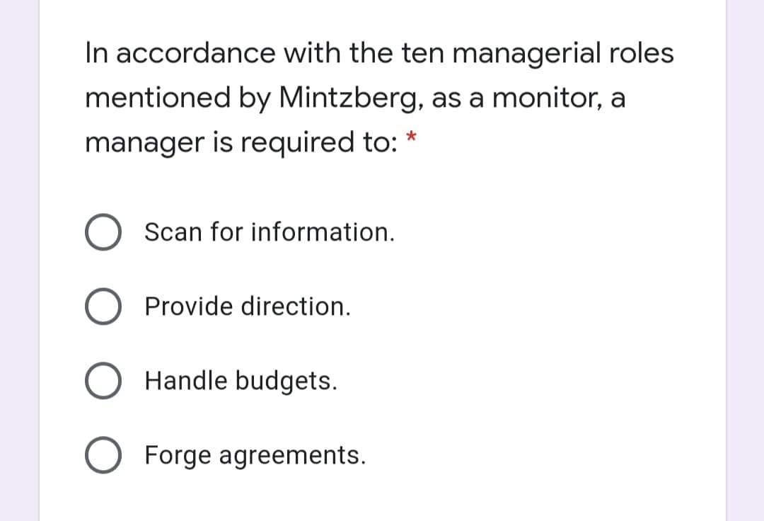 In accordance with the ten managerial roles
mentioned by Mintzberg, as a monitor, a
manager is required to:
Scan for information.
Provide direction.
Handle budgets.
Forge agreements.
