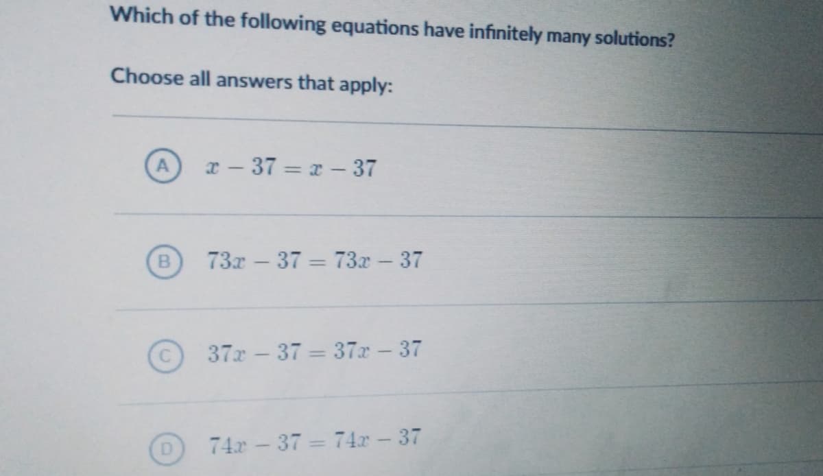 Which of the following equations have infinitely many solutions?
Choose all answers that apply:
x – 37 = x – 37
B
73г — 37 - 73х-37
37x-37 = 37x-37
74.x 37 = 74.x – 37
