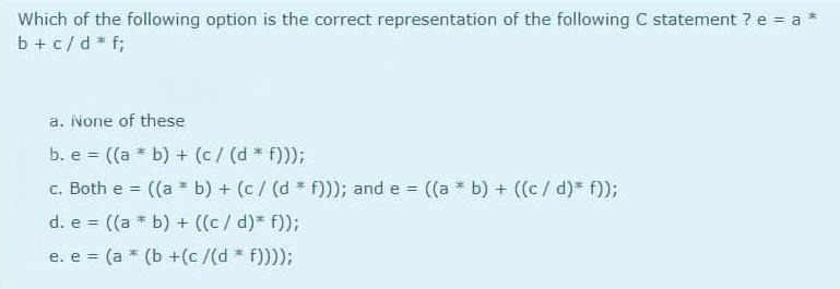 Which of the following option is the correct representation of the following C statement ? e = a
b + c/d * f;
a. None of these
b. e ((a * b) + (c/ (d * f)));
%3!
c. Both e =
((a b) + (c/ (d * f)); and e ((a * b) + ((c/d)* f);
d. e = ((a * b) + ((c/ d)* f));
e. e = (a * (b +(c /(d * f))));
