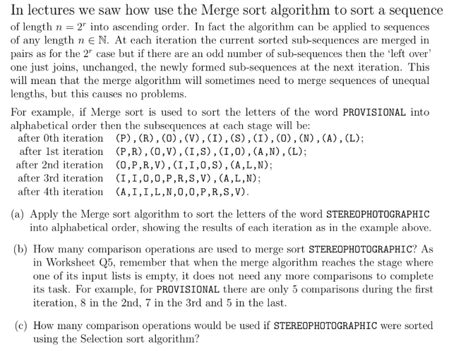 In lectures we saw how use the Merge sort algorithm to sort a sequence
of length n = 2" into ascending order. In fact the algorithm can be applied to sequences
of any length n e N. At each iteration the current sorted sub-sequences are merged in
pairs as for the 2" case but if there are an odd number of sub-sequences then the 'left over'
one just joins, unchanged, the newly formed sub-sequences at the next iteration. This
will mean that the merge algorithm will sometimes need to merge sequences of unequal
lengths, but this causes no problems.
For example, if Merge sort is used to sort the letters of the word PROVISIONAL into
alphabetical order then the subsequences at each stage will be:
after Oth iteration (P),(R),(0), (V),(I),(S),(I),(0),(N),(A), (L);
after 1st iteration (P,R),(0,V),(I,S),(I,0),(A,N),(L);
after 2nd iteration (0,P,R,V),(I,I,0,S),(A,L,N);
after 3rd iteration (I,I,0,0,P,R,S,V),(A,L,N);
after 4th iteration (A,I,I,L,N,0,0,P,R,S,V).
(a) Apply the Merge sort algorithm to sort the letters of the word STEREOPHOTOGRAPHIC
into alphabetical order, showing the results of each iteration as in the example above.
(b) How many comparison operations are used to merge sort STEREOPHOTOGRAPHIC? As
in Worksheet Q5, remember that when the merge algorithm reaches the stage where
one of its input lists is empty, it does not need any more comparisons to complete
its task. For example, for PROVISIONAL there are only 5 comparisons during the first
iteration, 8 in the 2nd, 7 in the 3rd and 5 in the last.
(c) How many comparison operations would be used if STEREOPHOTOGRAPHIC were sorted
using the Selection sort algorithm?
