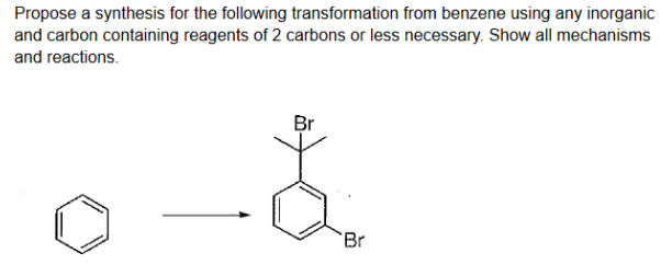 Propose a synthesis for the following transformation from benzene using any inorganic
and carbon containing reagents of 2 carbons or less necessary. Show all mechanisms
and reactions.
Br
'Br
