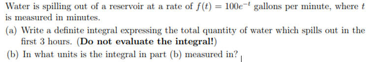 Water is spilling out of a reservoir at a rate of f(t) = 100e-ť gallons per minute, where t
is measured in minutes.
(a) Write a definite integral expressing the total quantity of water which spills out in the
first 3 hours. (Do not evaluate the integral!)
(b) In what units is the integral in part (b) measured in?
