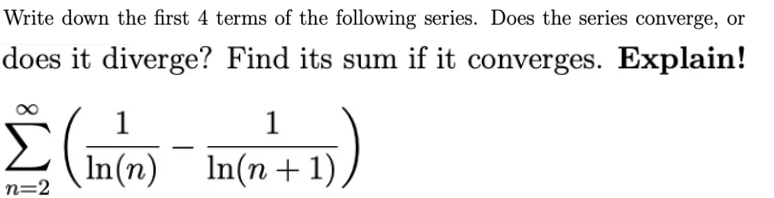 Write down the first 4 terms of the following series. Does the series converge, or
does it diverge? Find its sum if it converges. Explain!
1
1
In(n) In(n+1),
n=2

