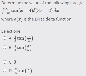 Determine the value of the following integral
S, tan(x + 4)8(3x – 2) dr
where 8(x) is the Dirac delta function.
Select one:
O A. tan()
O B. tan()
O c.0
O D. tan()
