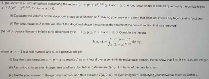 5. (a) Consider a unit half-sphere occupying the region (r? + y? + z2)1/2 <1 and z20. A 'dog-bowl' shape is created by removing the conical region
z> A(z² + y²)!/² , for some A > 0.
(i) Calculate the volume of this dog-bowl shape as a function of A, leaving your answer in a form that does not involve any trigonometric functions.
(i) For what value of A is the volume of the dog-bowl shape the same as the volume of the conical section that was removed?
(b) Let A denote the semi-infinite strip described by r -1<y sz +1 and a 2 0. Consider the integral
r°(y – x)"
dz dy,
I(a, n) = L1+1)2a+2
where a > -1 is a real number and n is a positive integer.
(i) Use the transformation u = y - z to rewrite I as an integral over a semi-infinite rectangular domain. Hence show that I = 0 if n is an odd integer.
(ii) Assuming n is an even integer, use another substitution to determine I(a, n) in terms of the beta function.
(ii) Relate your answer to the gamma function, and thus evaluate I(3/2, n) for even integers n, simplifying your answer as much as possible.
