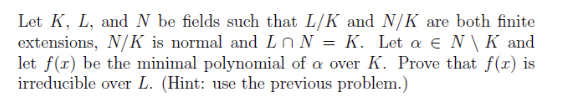 Let K, L, and N be fields such that L/K and N/K are both finite
extensions, N/K is normal and L n N = K. Let a € N\ K and
let f(r) be the minimal polynomial of a over K. Prove that f(r) is
irreducible over L. (Hint: use the previous problem.)
