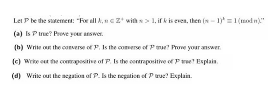 Let P be the statement: "For all k, n e Z* with n > 1, if k is even, then (n – 1)* = 1 (mod n)."
(a) Is P true? Prove your answer.
(b) Write out the converse of P. Is the converse of P true? Prove your answer.
(c) Write out the contrapositive of P. Is the contrapositive of P true? Explain.
(d) Write out the negation of P. Is the negation of P true? Explain.
