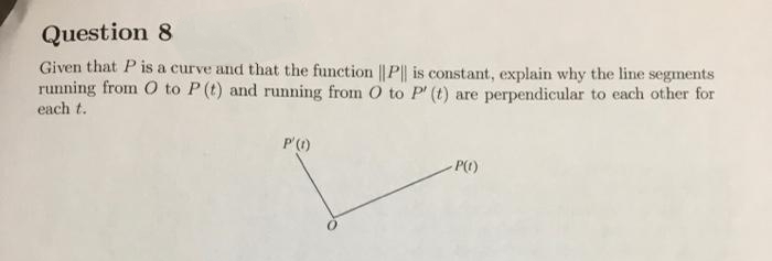 Question 8
Given that P is a curve and that the function ||P| is constant, explain why the line segments
running from O to P (t) and running from O to P' (t) are perpendicular to each other for
each t.
P'()
P()
