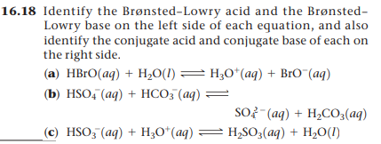 16.18 Identify the Brønsted-Lowry acid and the Brønsted-
Lowry base on the left side of each equation, and also
identify the conjugate acid and conjugate base of each on
the right side.
(a) HBRO(aq) + H,0(1) = H;O*(aq) + BrO¯(aq)
(b) HSO: (aq) + НСО3 (ag)
SO? - (aq) + H2CO;(aq)
(c) HSO3 (aq) + H;O*(aq) = H,SO3(aq) + H2O(I1)
