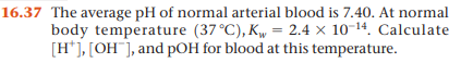 16.37 The average pH of normal arterial blood is 7.40. At normal
body temperature (37°C), K„ = 2.4 × 10-14. Calculate
[H*], [OH¯], and pOH for blood at this temperature.
