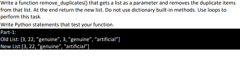 Write a function remove_duplicates() that gets a list as a parameter and removes the duplicate items
from that list. At the end return the new list. Do not use dictionary built-in methods. Use loops to
perform this task.
Write Python statements that test your function.
Part-1:
Old List: [3, 22, "genuine", 3, "genuine", “artificial"]
New List:[3, 22, "genuine", “artificial"]
