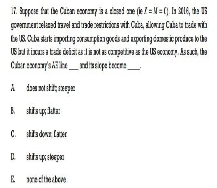 17. Suppose that the Cuban economy is a closed one (ie X = M = 0). In 2016, the US
government relaxed travel and trade restrictions with Cuba, allowing Cuba to trade with
the US. Cuba starts importing consumption goods and exporting domestic produce to the
US but it incurs a trade deficit as it is not as competitive as the US economy. As such, the
and its slope become
Cuban economy's AE line _
A. does not shift; steeper
shifts up; flatter
C. shifts down; flatter
shifts up; steeper
E. none of the above
