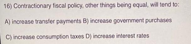 16) Contractionary fiscal policy, other things being equal, will tend to:
A) increase transfer payments B) increase government purchases
C) increase consumption taxes D) increase interest rates
