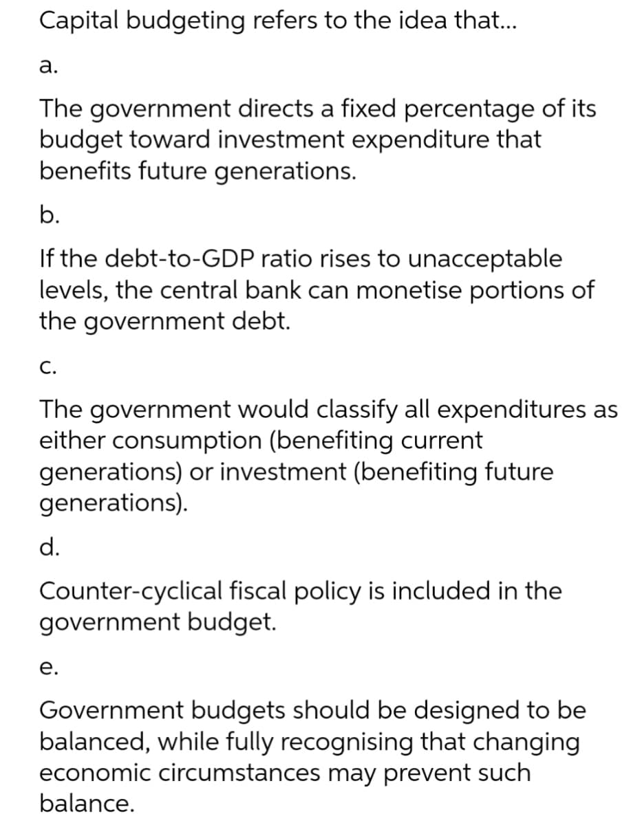 Capital budgeting refers to the idea that...
а.
The government directs a fixed percentage of its
budget toward investment expenditure that
benefits future generations.
b.
If the debt-to-GDP ratio rises to unacceptable
levels, the central bank can monetise portions of
the government debt.
С.
The government would classify all expenditures as
either consumption (benefiting current
generations) or investment (benefiting future
generations).
d.
Counter-cyclical fiscal policy is included in the
government budget.
е.
Government budgets should be designed to be
balanced, while fully recognising that changing
economic circumstances may prevent such
balance.
