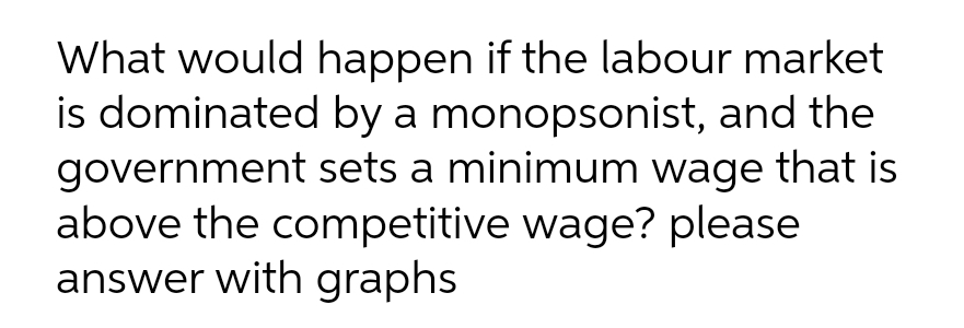 What would happen if the labour market
is dominated by a monopsonist, and the
government sets a minimum wage that is
above the competitive wage? please
answer with graphs
