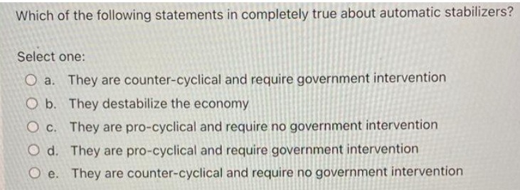 Which of the following statements in completely true about automatic stabilizers?
Select one:
O a. They are counter-cyclical and require government intervention
O b. They destabilize the economy
O c. They are pro-cyclical and require no government intervention
O d. They are pro-cyclical and require government intervention
O e. They are counter-cyclical and require no government intervention
