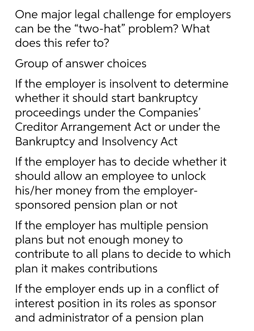 One major legal challenge for employers
can be the "two-hat" problem? What
does this refer to?
Group of answer choices
If the employer is insolvent to determine
whether it should start bankruptcy
proceedings under the Companies'
Creditor Arrangement Act or under the
Bankruptcy and Insolvency Act
If the employer has to decide whether it
should allow an employee to unlock
his/her money from the employer-
sponsored pension plan or not
If the employer has multiple pension
plans but not enough money to
contribute to all plans to decide to which
plan it makes contributions
If the employer ends up in a conflict of
interest position in its roles as sponsor
and administrator of a pension plan
