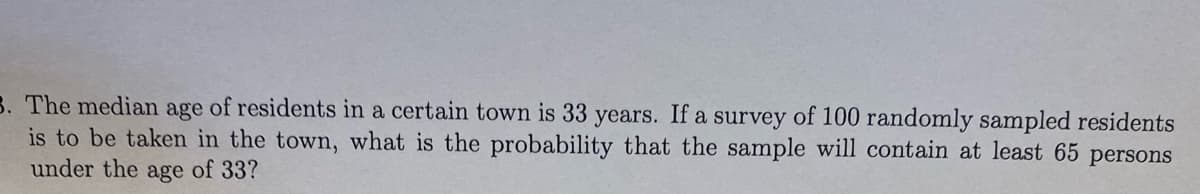 B. The median age of residents in a certain town is 33 years. If a survey of 100 randomly sampled residents
is to be taken in the town, what is the probability that the sample will contain at least 65 persons
under the age of 33?
