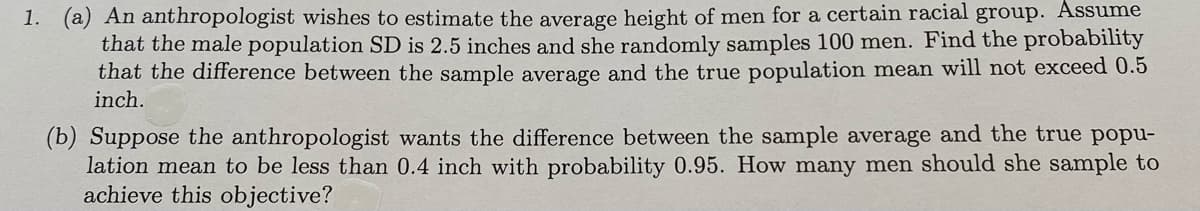 1. (a) An anthropologist wishes to estimate the average height of men for a certain racial group. Assume
that the male population SD is 2.5 inches and she randomly samples 100 men. Find the probability
that the difference between the sample average and the true population mean will not exceed 0.5
inch.
(b) Suppose the anthropologist wants the difference between the sample average and the true popu-
lation mean to be less than 0.4 inch with probability 0.95. How many men should she sample to
achieve this objective?

