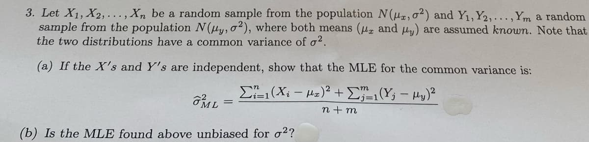 3. Let X1, X2, ..., Xn be a random sample from the population N(u, o²) and Y1, Y2,...,Ym a random
sample from the population N(uy, o²), where both means (ua and uy) are assumed known. Note that
the two distributions have a common variance of o?.
(a) If the X's and Y's are independent, show that the MLE for the common variance is:
E(Xi - Ha)² +E(Y; - Hy)²
n + m
(b) Is the MLE found above unbiased for o??
