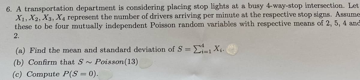 6. A transportation department is considering placing stop lights at a busy 4-way-stop intersection. Let
X1, X2, X3, X4 represent the number of drivers arriving per minute at the respective stop signs. Assume-
these to be four mutually independent Poisson random variables with respective means of 2, 5, 4 and
2.
(a) Find the mean and standard deviation of S = Xị.
(b) Confirm that S ~
Poisson(13)
(c) Compute P(S = 0).
