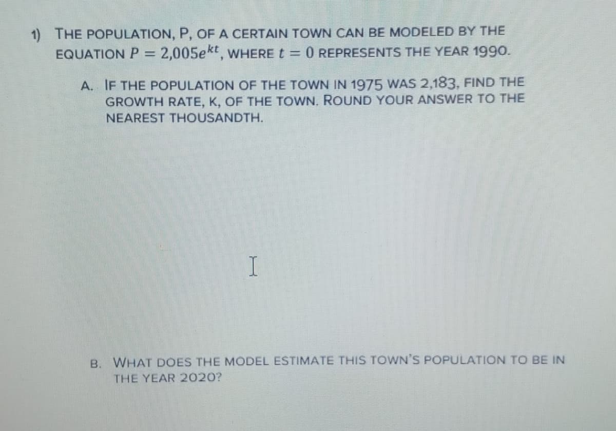 1) THE POPULATION, P, OF A CERTAIN TOWN CAN BE MODELED BY THE
EQUATION P = 2,005ekt, wHERE t =
O REPRESENTS THE YEAR 1990.
A. IF THE POPULATION OF THE TOWN IN 1975 WAS 2,183, FIND THE
GROWTH RATE, K, OF THE TOWN. ROUND YOUR ANSWER TO THE
NEAREST THOUSANDTH.
B. WHAT DOES THE MODEL ESTIMATE THIS TOWN'S POPULATION TO BE IN
THE YEAR 2020?
