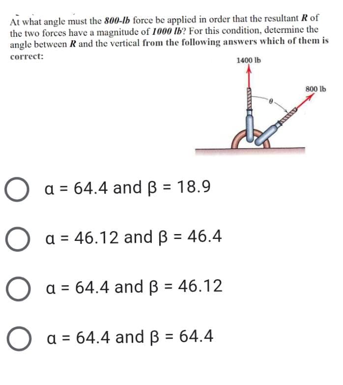At what angle must the 800-lb force be applied in order that the resultant R of
the two forces have a magnitude of 1000 lb? For this condition, determine the
angle between R and the vertical from the following answers which of them is
correct:
1400 lb
800 lb
a = 64.4 and B = 18.9
O a = 46.12 and B = 46.4
a = 64.4 andB = 46.12
%3D
O a = 64.4 and B = 64.4
