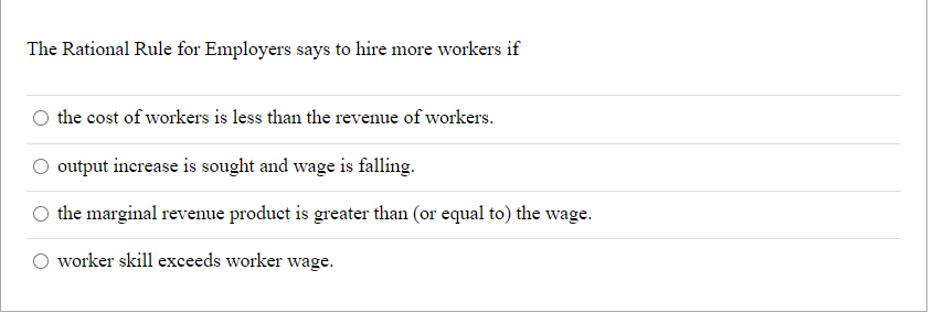 The Rational Rule for Employers says to hire more workers if
O the cost of workers is less than the revenue of workers.
output increase is sought and wage is falling.
the marginal revenue product is greater than (or equal to) the wage.
worker skill exceeds worker wage.
