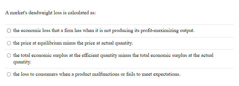 A market's deadweight loss is calculated as:
O the economic loss that a firm has when it is not producing its profit-maximizing output.
O the price at equilibrium minus the price at actual quantity.
the total economic surplus at the efficient quantity minus the total economic surplus at the actual
quantity.
the loss to consumers when a product malfunctions or fails to meet expectations.
