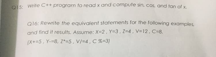 Q15: Write C++ program to read x and compute sin, cos, and tan of x
Q16: Rewrite the equivalent statements for the following examples,
and find it results. Assume: X=2 , Y=3 , Z=4 , V=12 , C=8.
(X+=5, Y-=8, Z*=5,V/=4, C %=3)
