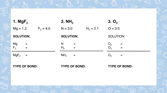 1. MgF2
2. NH,
3. O2
Mg = 1.2
F2 = 4.0
O = 3.5
N = 3.0
H, = 2.1
SOLUTION:
SOLUTION:
SOLUTION:
Mg
F2
O2
H2
%3D
MgF,
NH2
TYPE OF BOND:
TYPE OF BOND:
TYPE OF BOND:
